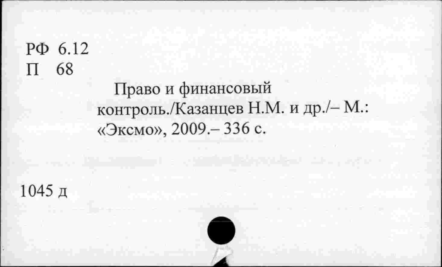 ﻿РФ 6.12
П 68
Право и финансовый контроль./Казанцев Н.М. и др./- М.: «Эксмо», 2009 - 336 с.
1045 д